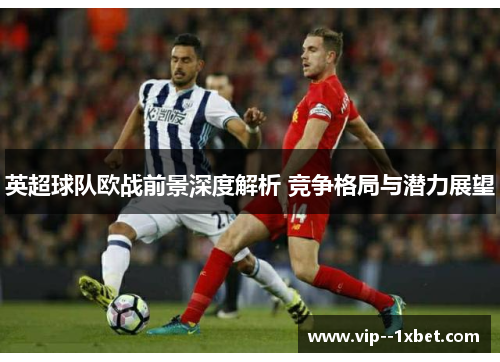 英超球队欧战前景深度解析 竞争格局与潜力展望