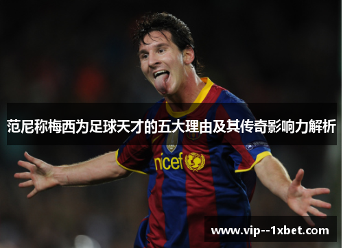 范尼称梅西为足球天才的五大理由及其传奇影响力解析