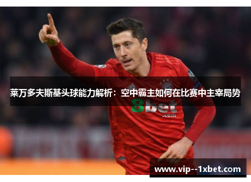 莱万多夫斯基头球能力解析：空中霸主如何在比赛中主宰局势