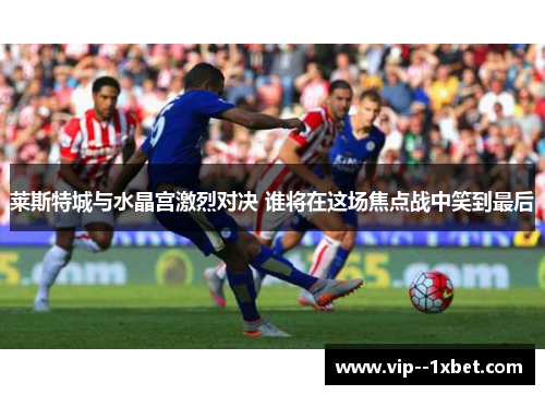莱斯特城与水晶宫激烈对决 谁将在这场焦点战中笑到最后