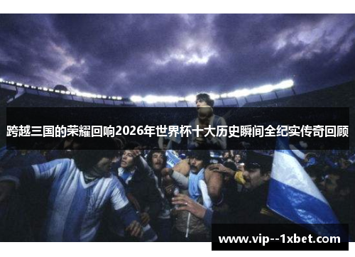 跨越三国的荣耀回响2026年世界杯十大历史瞬间全纪实传奇回顾