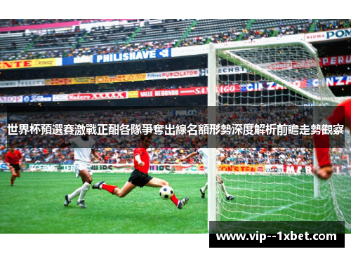 世界杯預選賽激戰正酣各隊爭奪出線名額形勢深度解析前瞻走勢觀察