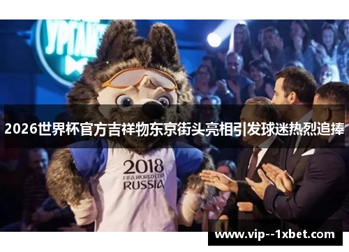 2026世界杯官方吉祥物东京街头亮相引发球迷热烈追捧