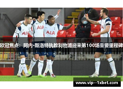 欧冠焦点：阿内·斯洛特执教利物浦迎来第100场重要里程碑
