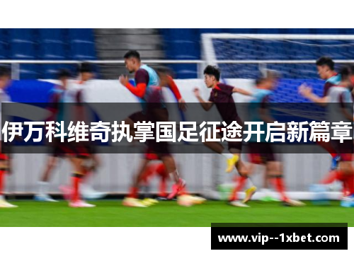 伊万科维奇执掌国足征途开启新篇章