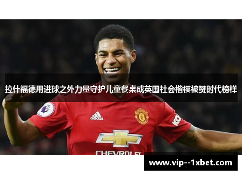 拉什福德用进球之外力量守护儿童餐桌成英国社会楷模被赞时代榜样 拉什福德用进球之外力量守护儿童餐桌成英国社会楷模被赞时代榜样