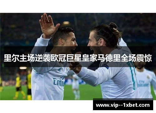 里尔主场逆袭欧冠巨星皇家马德里全场震惊 里尔主场逆袭欧冠巨星皇家马德里全场震惊