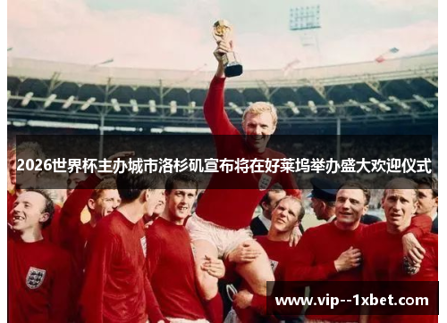 2026世界杯主办城市洛杉矶宣布将在好莱坞举办盛大欢迎仪式 2026世界杯主办城市洛杉矶宣布将在好莱坞举办盛大欢迎仪式